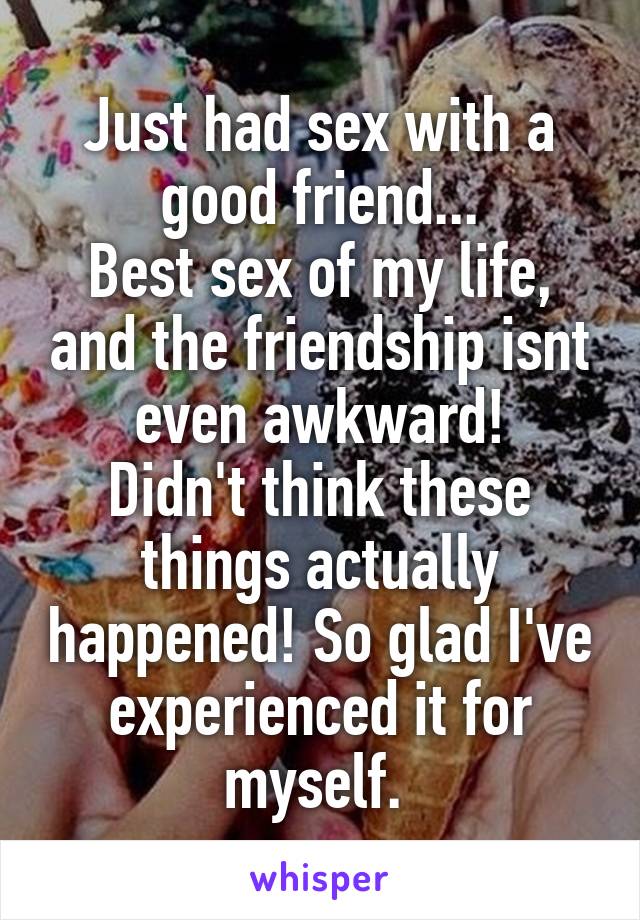 Just had sex with a good friend...
Best sex of my life, and the friendship isnt even awkward!
Didn't think these things actually happened! So glad I've experienced it for myself. 