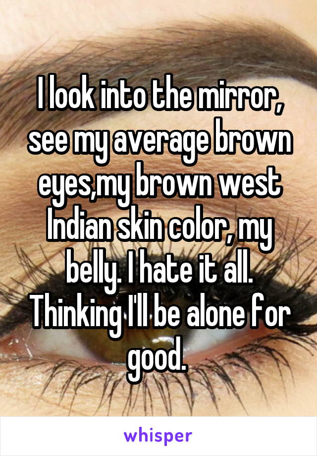 I look into the mirror, see my average brown eyes,my brown west Indian skin color, my belly. I hate it all. Thinking I'll be alone for good. 