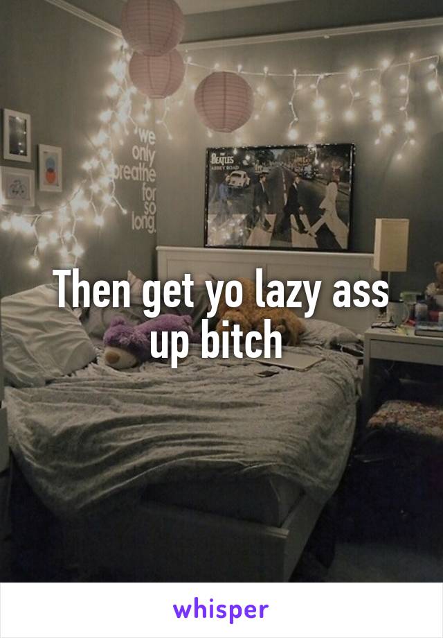 Then get yo lazy ass up bitch 