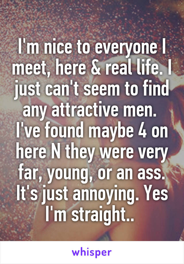 I'm nice to everyone I meet, here & real life. I just can't seem to find any attractive men.  I've found maybe 4 on here N they were very far, young, or an ass. It's just annoying. Yes I'm straight.. 