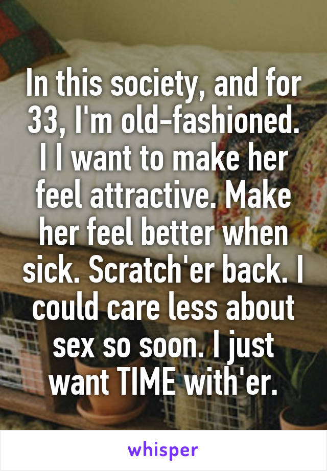 In this society, and for 33, I'm old-fashioned. I I want to make her feel attractive. Make her feel better when sick. Scratch'er back. I could care less about sex so soon. I just want TIME with'er.