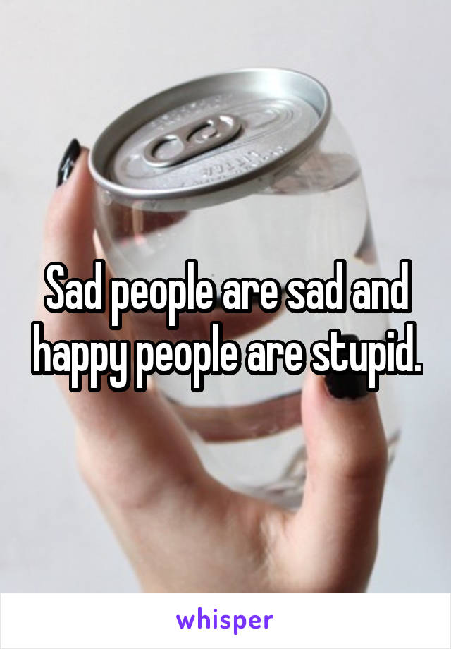 Sad people are sad and happy people are stupid.