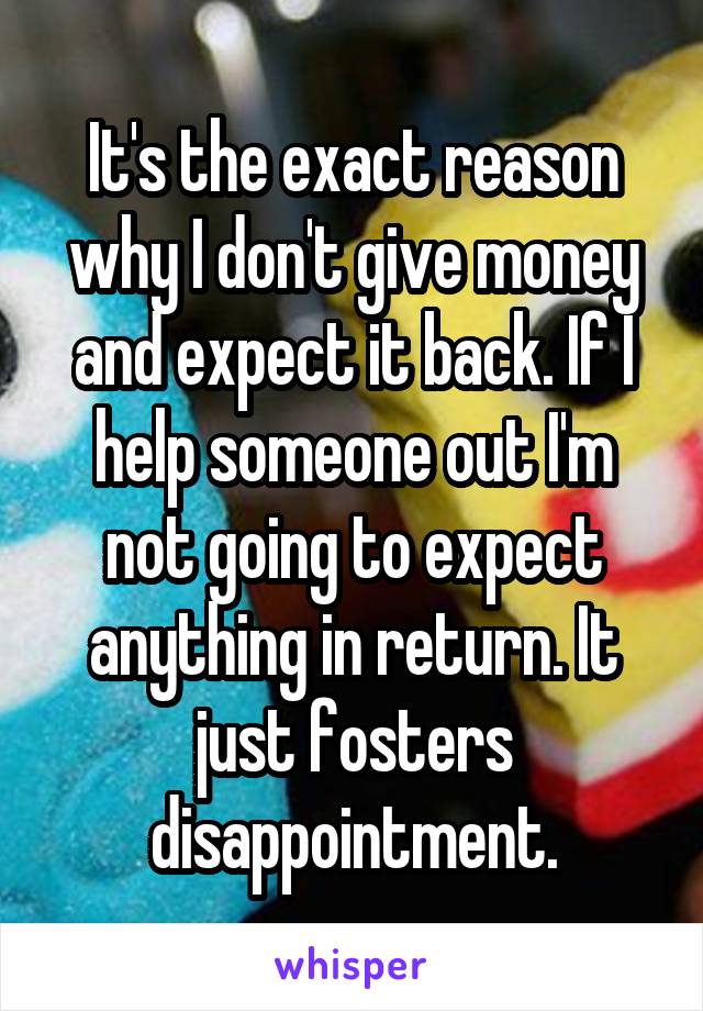 It's the exact reason why I don't give money and expect it back. If I help someone out I'm not going to expect anything in return. It just fosters disappointment.