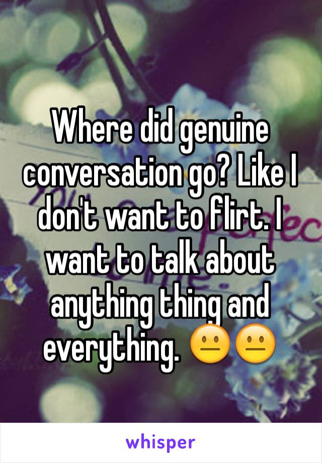 Where did genuine conversation go? Like I don't want to flirt. I want to talk about anything thing and everything. 😐😐