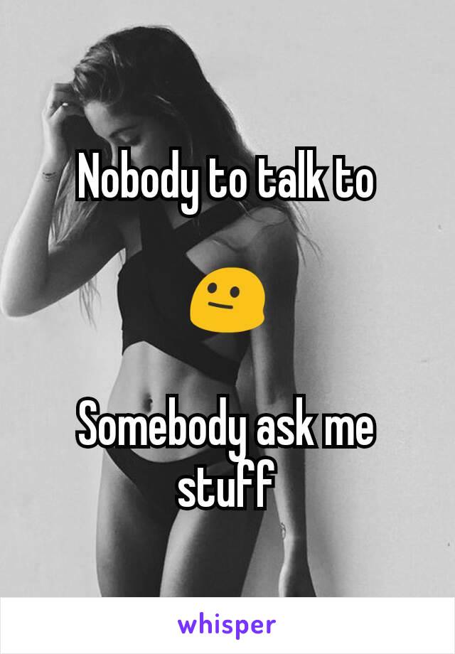 Nobody to talk to

😐

Somebody ask me stuff