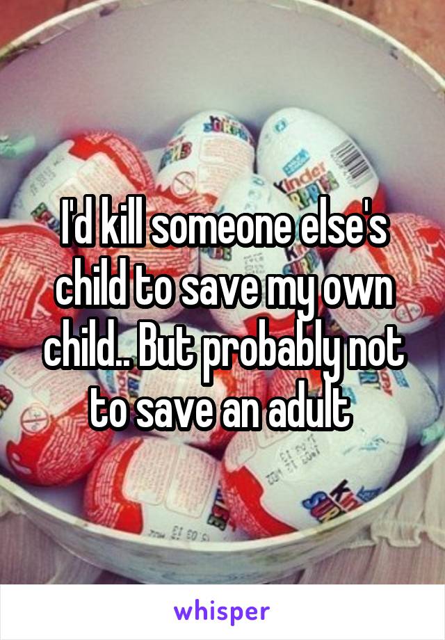 I'd kill someone else's child to save my own child.. But probably not to save an adult 