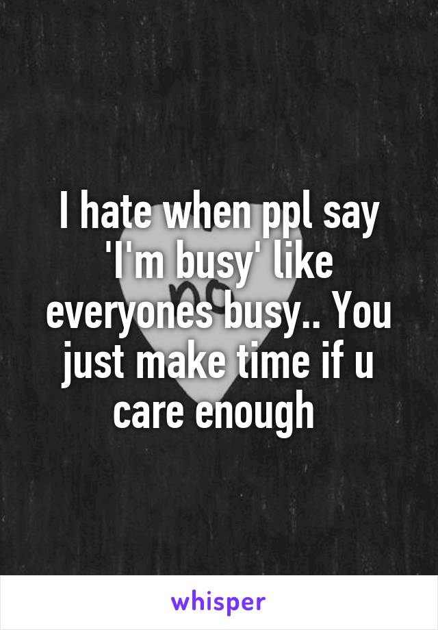 I hate when ppl say 'I'm busy' like everyones busy.. You just make time if u care enough 