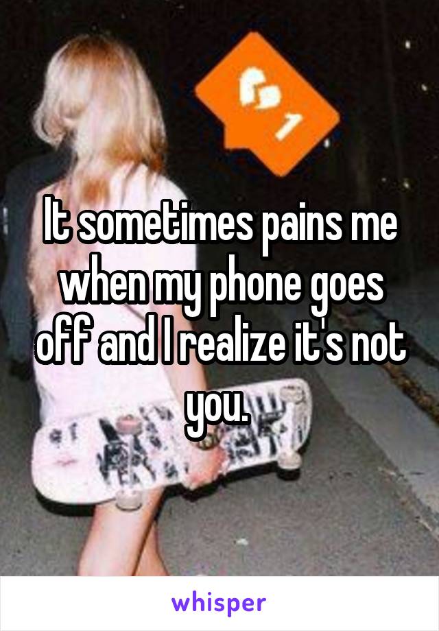 It sometimes pains me when my phone goes off and I realize it's not you. 