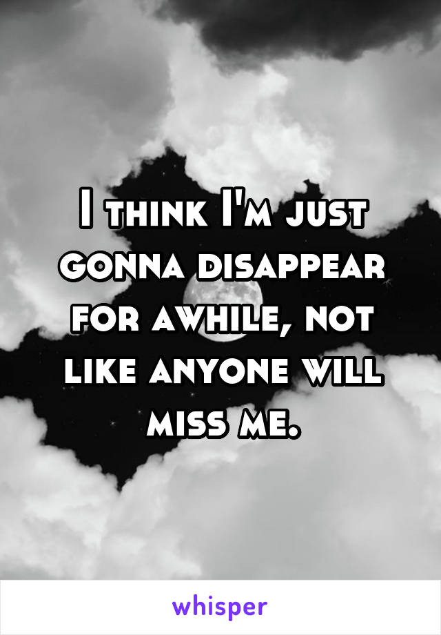 I think I'm just gonna disappear for awhile, not like anyone will miss me.