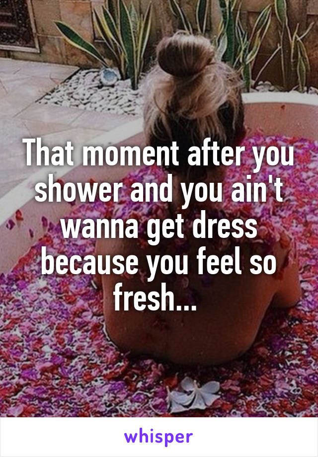 That moment after you shower and you ain't wanna get dress because you feel so fresh... 