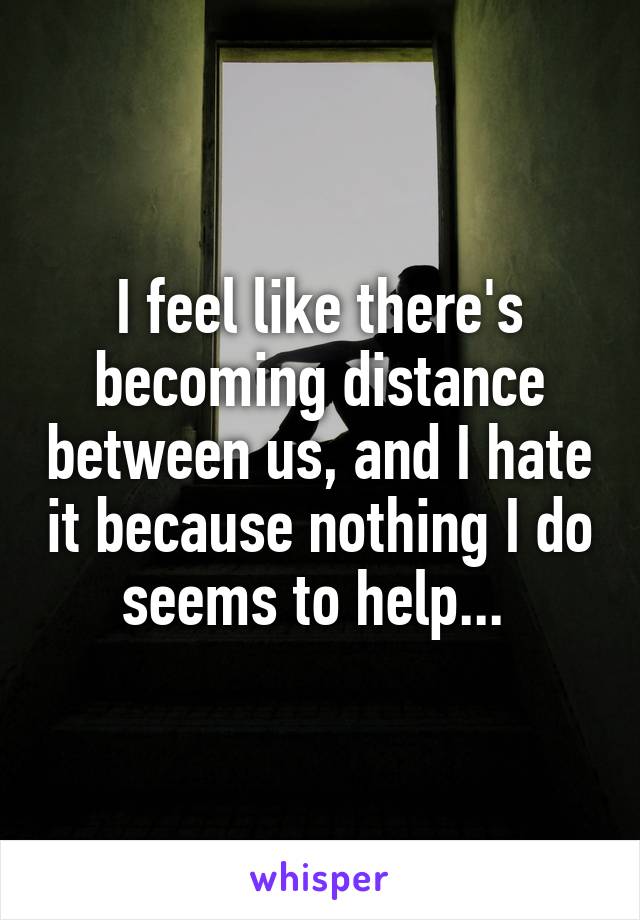 I feel like there's becoming distance between us, and I hate it because nothing I do seems to help... 