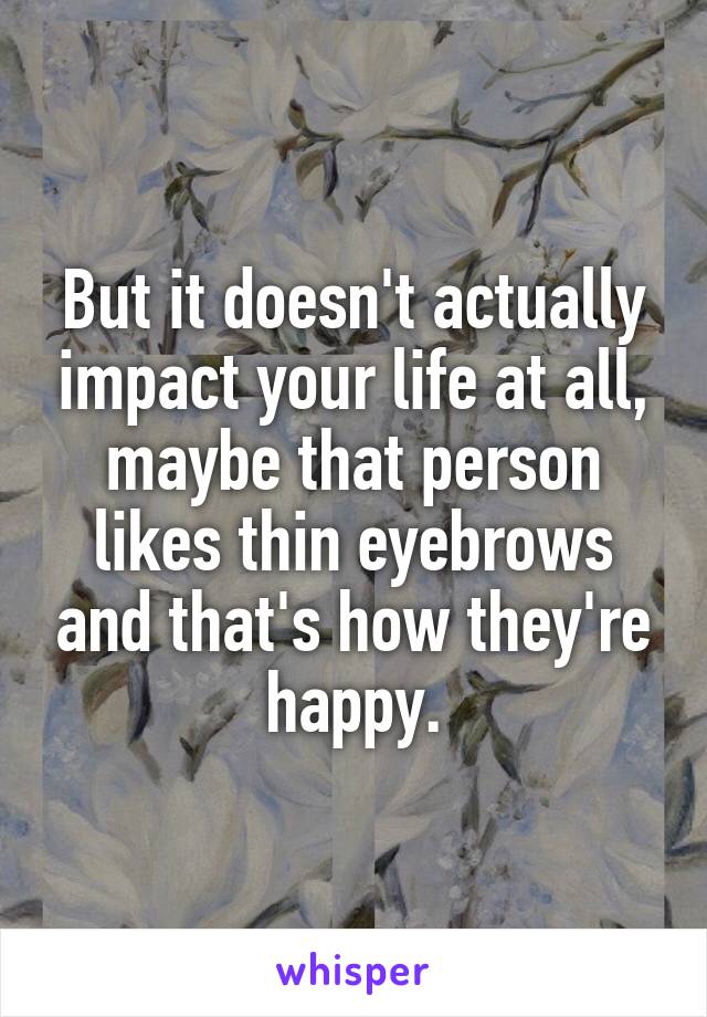 But it doesn't actually impact your life at all, maybe that person likes thin eyebrows and that's how they're happy.