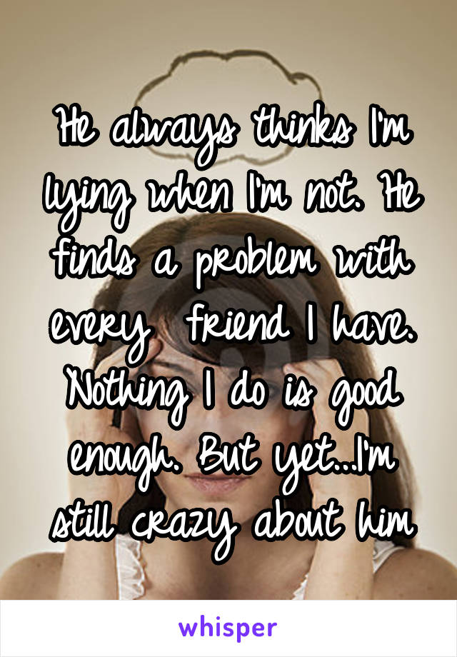 He always thinks I'm lying when I'm not. He finds a problem with every  friend I have. Nothing I do is good enough. But yet...I'm still crazy about him