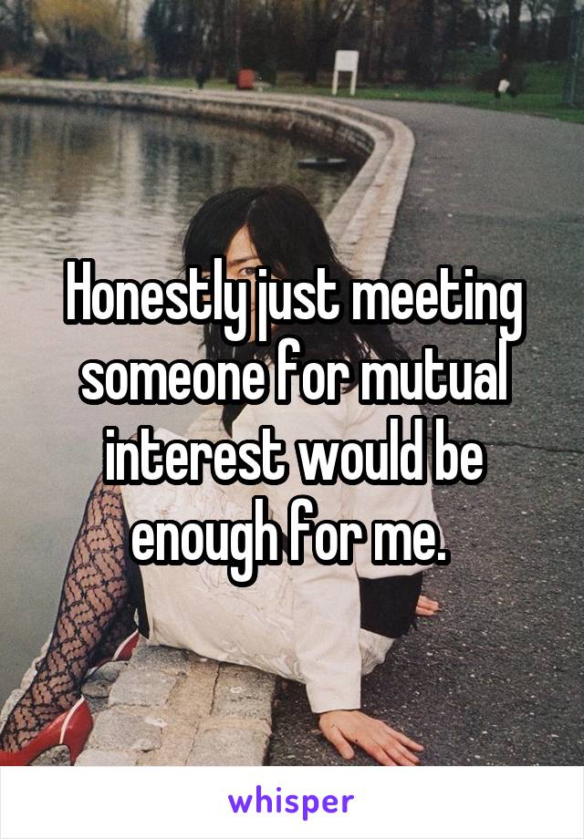 Honestly just meeting someone for mutual interest would be enough for me. 