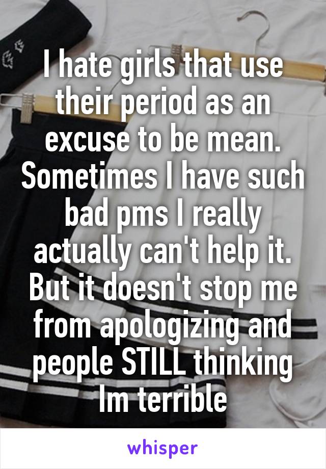 I hate girls that use their period as an excuse to be mean. Sometimes I have such bad pms I really actually can't help it. But it doesn't stop me from apologizing and people STILL thinking Im terrible