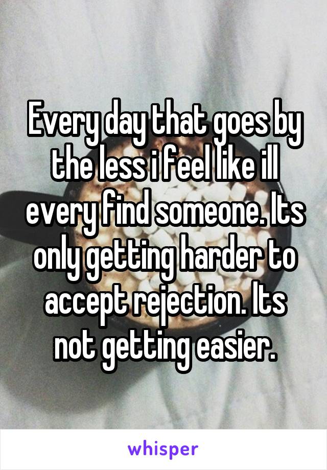 Every day that goes by the less i feel like ill every find someone. Its only getting harder to accept rejection. Its not getting easier.