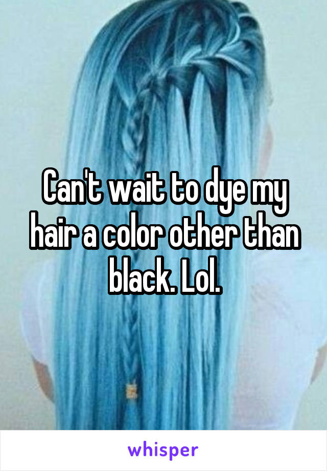 Can't wait to dye my hair a color other than black. Lol.