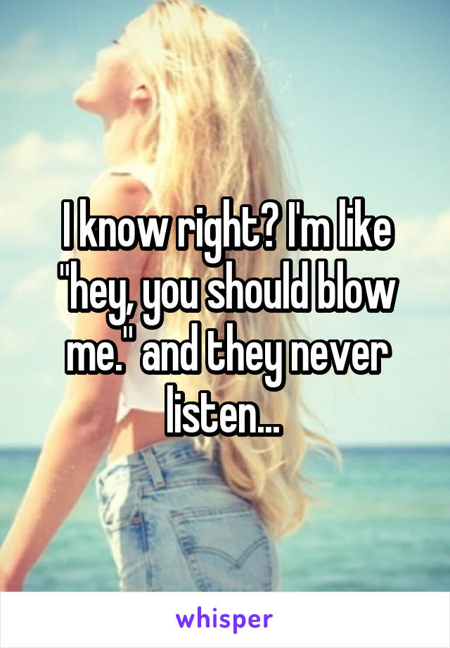 I know right? I'm like "hey, you should blow me." and they never listen... 