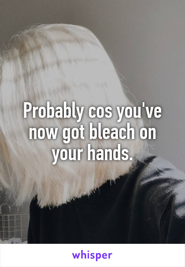 Probably cos you've now got bleach on your hands.