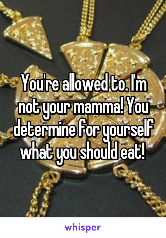 You're allowed to. I'm not your mamma! You determine for yourself what you should eat! 