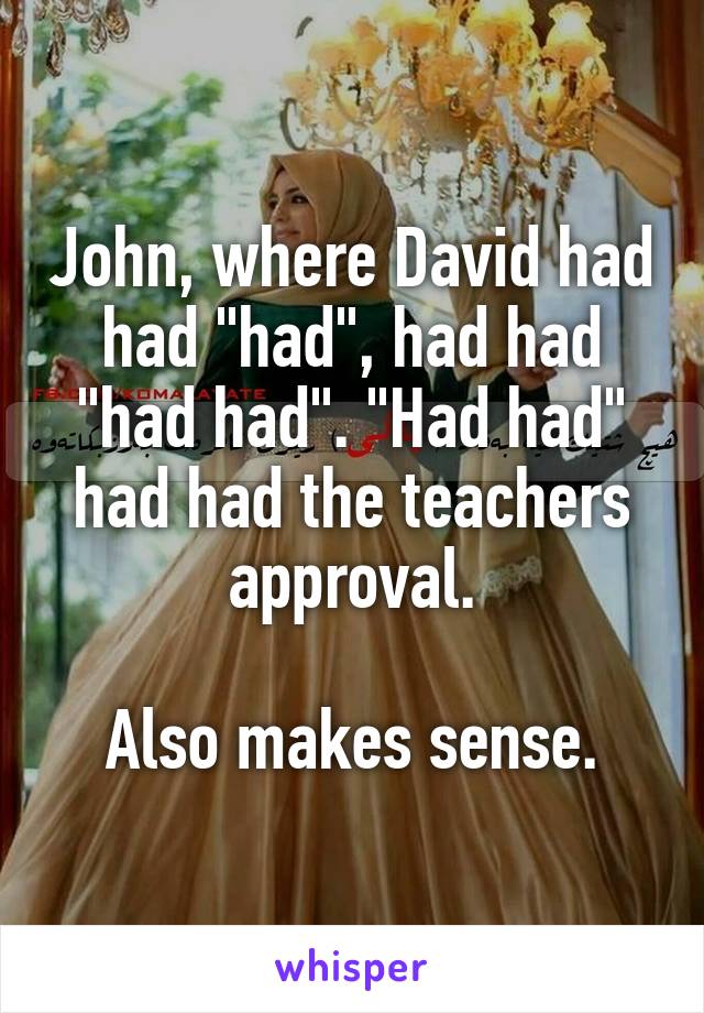 John, where David had had "had", had had "had had". "Had had" had had the teachers approval.

Also makes sense.