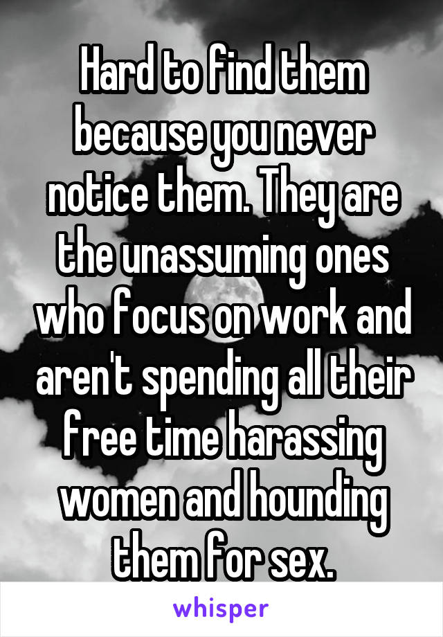 Hard to find them because you never notice them. They are the unassuming ones who focus on work and aren't spending all their free time harassing women and hounding them for sex.