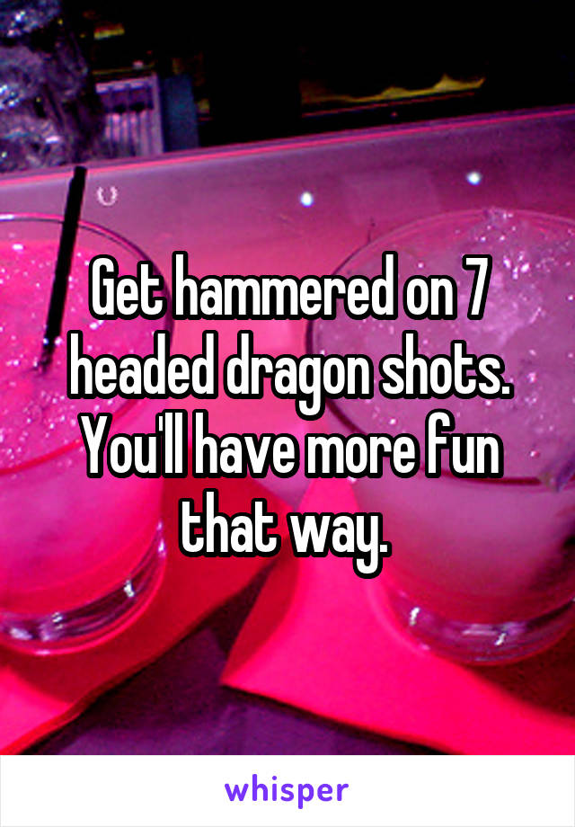Get hammered on 7 headed dragon shots. You'll have more fun that way. 