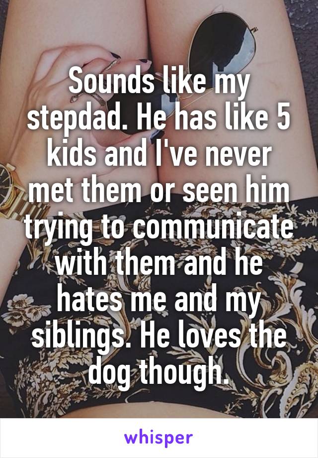Sounds like my stepdad. He has like 5 kids and I've never met them or seen him trying to communicate with them and he hates me and my siblings. He loves the dog though.
