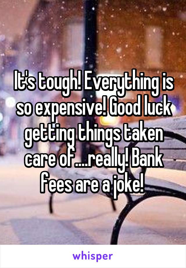 It's tough! Everything is so expensive! Good luck getting things taken care of....really! Bank fees are a joke! 