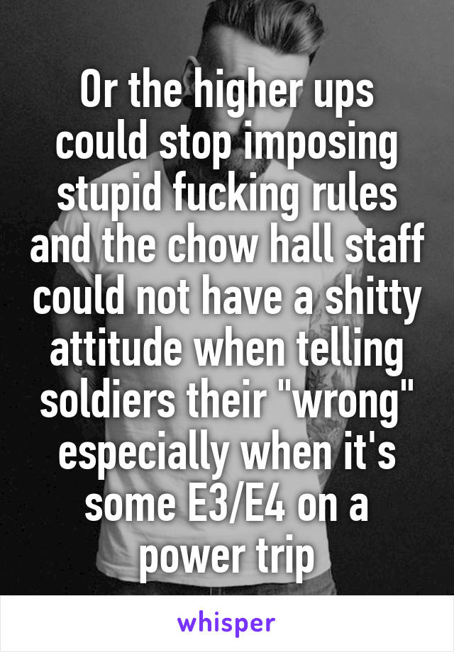 Or the higher ups could stop imposing stupid fucking rules and the chow hall staff could not have a shitty attitude when telling soldiers their "wrong" especially when it's some E3/E4 on a power trip