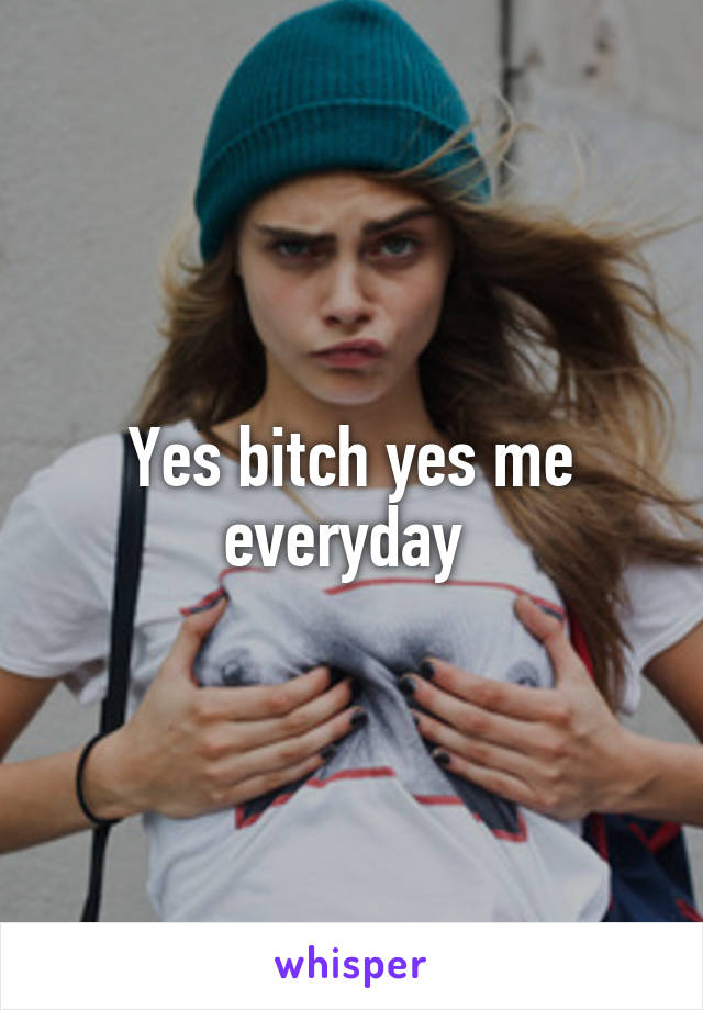 Yes bitch yes me everyday 