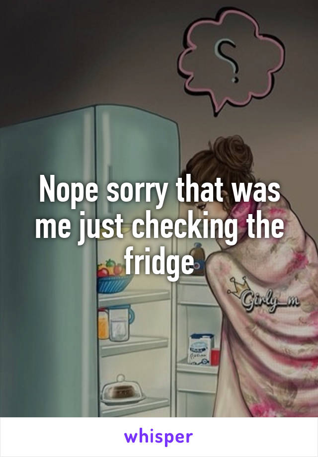 Nope sorry that was me just checking the fridge
