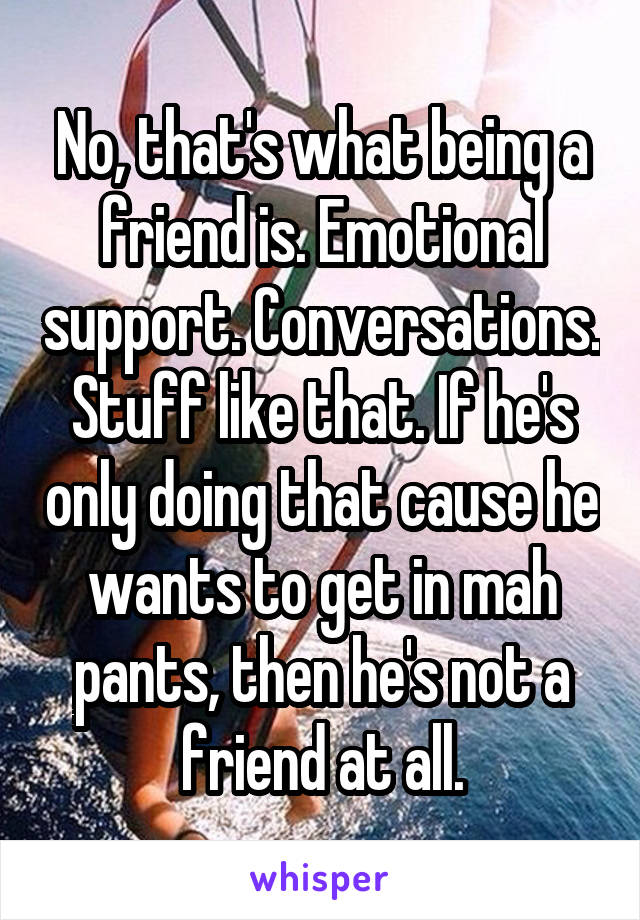 No, that's what being a friend is. Emotional support. Conversations. Stuff like that. If he's only doing that cause he wants to get in mah pants, then he's not a friend at all.