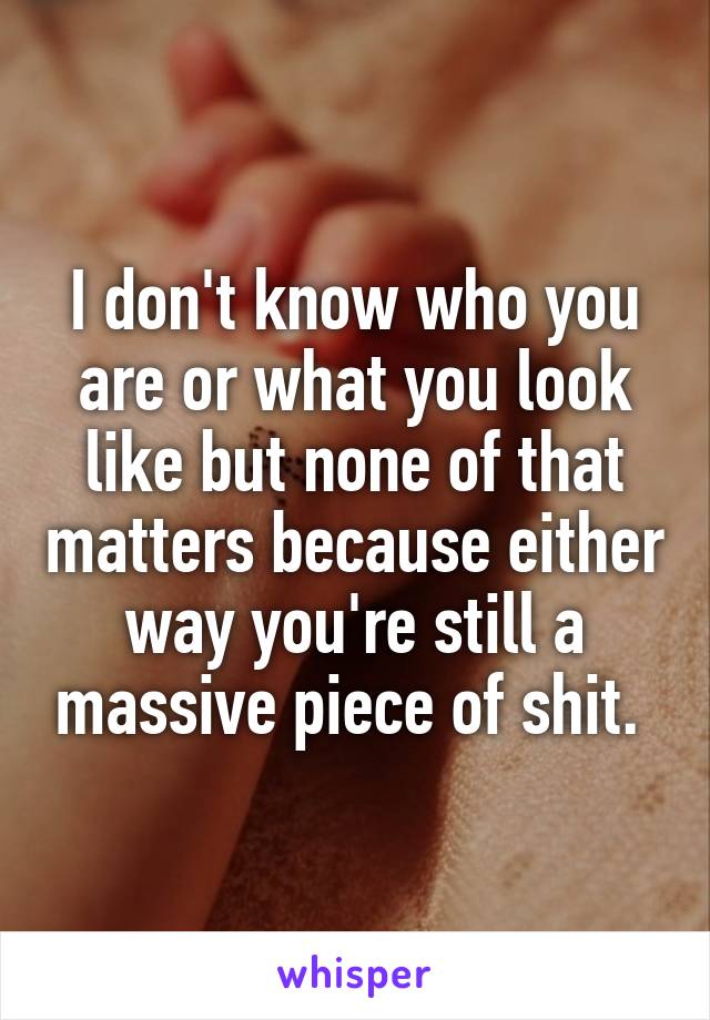 I don't know who you are or what you look like but none of that matters because either way you're still a massive piece of shit. 
