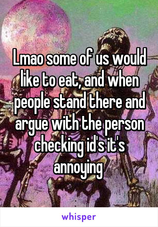 Lmao some of us would like to eat, and when people stand there and argue with the person checking id's it's annoying 