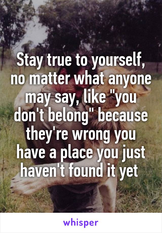 Stay true to yourself, no matter what anyone may say, like "you don't belong" because they're wrong you have a place you just haven't found it yet 