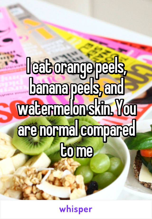 I eat orange peels, banana peels, and watermelon skin. You are normal compared to me
