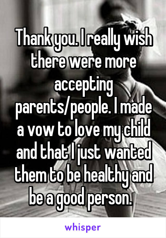 Thank you. I really wish there were more accepting parents/people. I made a vow to love my child and that I just wanted them to be healthy and be a good person.  