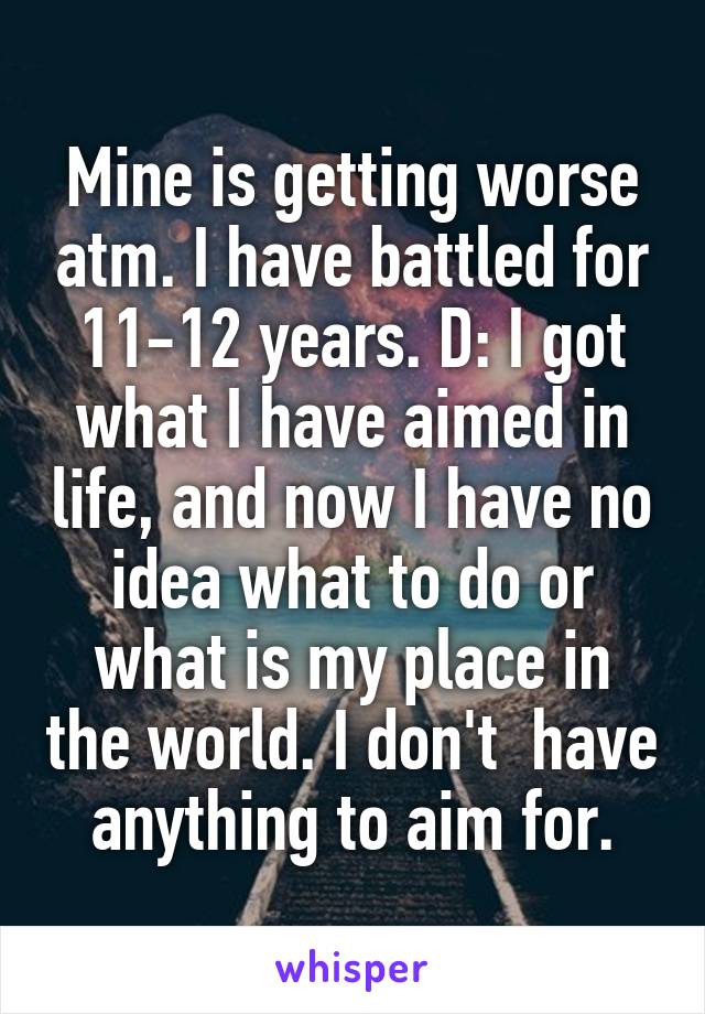 Mine is getting worse atm. I have battled for 11-12 years. D: I got what I have aimed in life, and now I have no idea what to do or what is my place in the world. I don't  have anything to aim for.