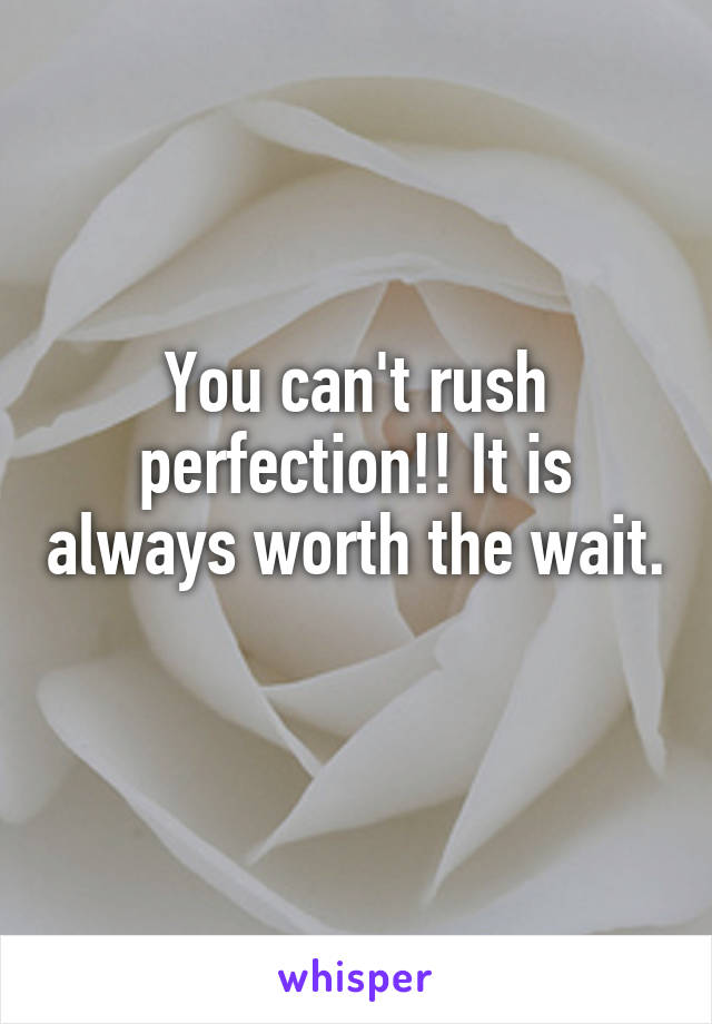 You can't rush perfection!! It is always worth the wait. 