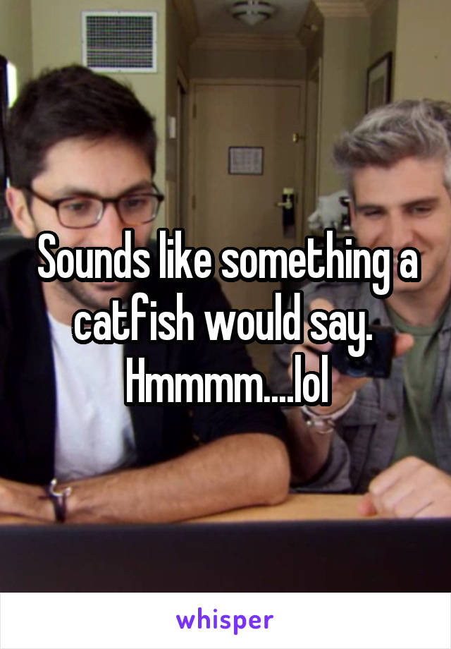 Sounds like something a catfish would say.  Hmmmm....lol