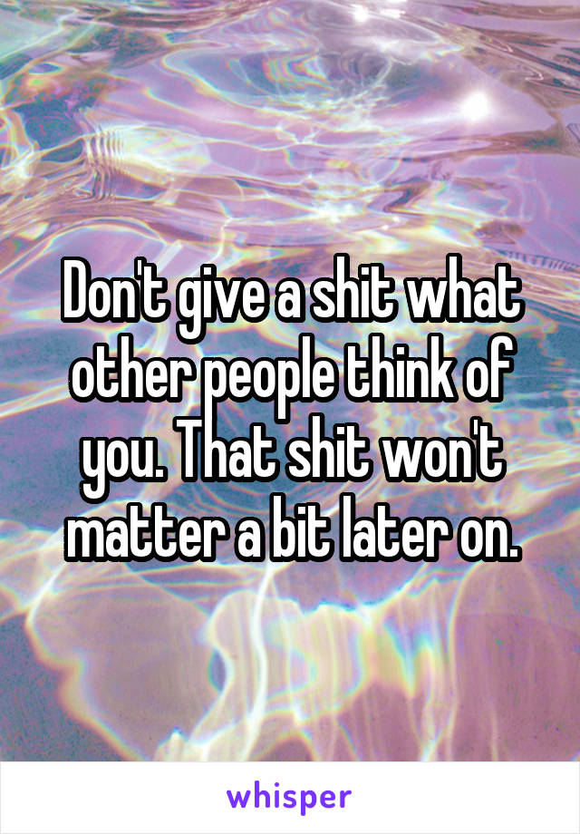 Don't give a shit what other people think of you. That shit won't matter a bit later on.