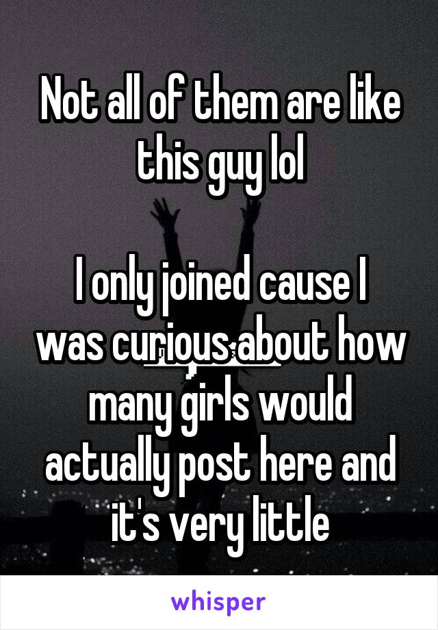 Not all of them are like this guy lol

I only joined cause I was curious about how many girls would actually post here and it's very little