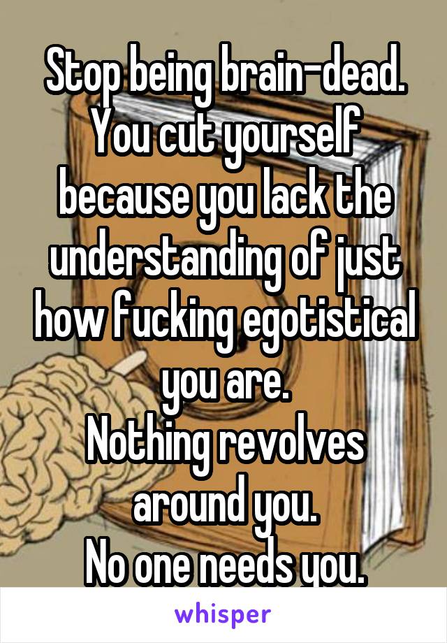 Stop being brain-dead.
You cut yourself because you lack the understanding of just how fucking egotistical you are.
Nothing revolves around you.
No one needs you.