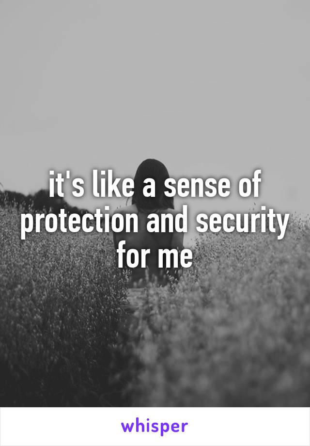 it's like a sense of protection and security for me