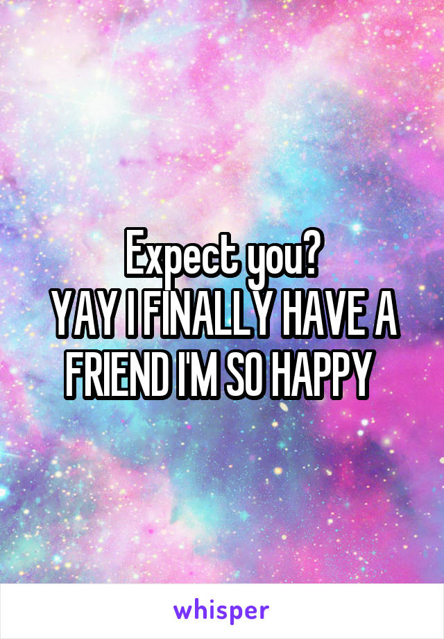 Expect you?
YAY I FINALLY HAVE A FRIEND I'M SO HAPPY 