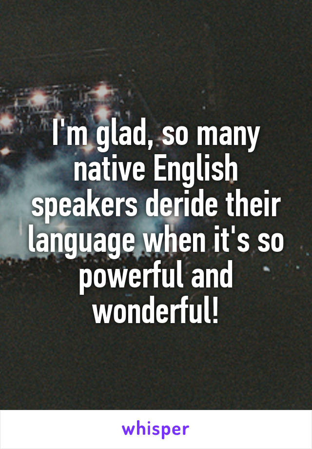 I'm glad, so many native English speakers deride their language when it's so powerful and wonderful!