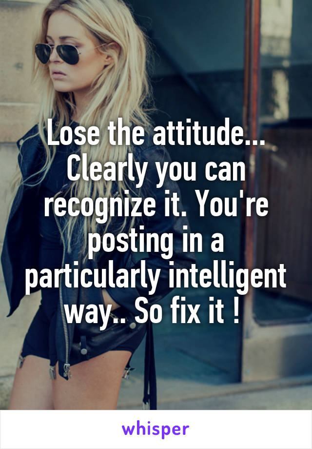 Lose the attitude... Clearly you can recognize it. You're posting in a particularly intelligent way.. So fix it ! 