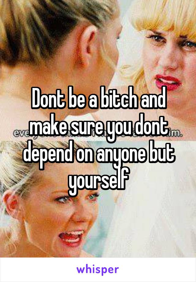 Dont be a bitch and make sure you dont depend on anyone but yourself