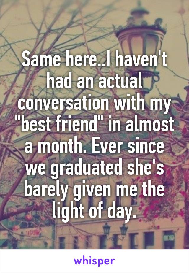 Same here..I haven't had an actual conversation with my "best friend" in almost a month. Ever since we graduated she's barely given me the light of day.